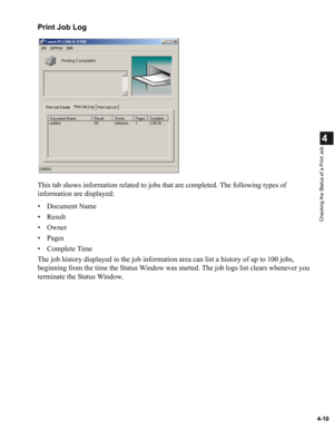 Page 874-10
4
Checking the Status of a Print Job
Print Job Log
This tab shows information related to jobs that are completed. The following types of 
information are displayed:
• Document Name
•Result
• Owner
• Pages
• Complete Time
The job history displayed in the job information area can list a history of up to 100 jobs, 
beginning from the time the Status Window was started. The job logs list clears whenever you 
terminate the Status Window. 