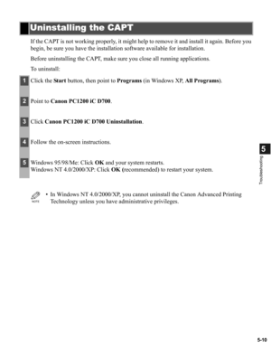Page 1005-10
5
Troubleshooting
If the CAPT is not working properly, it might help to remove it and install it again. Before you 
begin, be sure you have the installation software available for installation.
Before uninstalling the CAPT, make sure you close all running applications.
To uninstall:
Uninstalling the CAPT
1Click the Start button, then point to Programs (in Windows XP, All Programs).
2Point to Canon PC1200 iC D700.
3Click Canon PC1200 iC D700 Uninstallation.
4Follow the on-screen instructions....