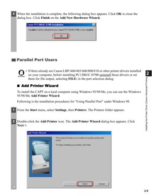 Page 162-5
2
Installing the Printer Driver (Canon Advanced Printing
■Add Printer Wizard
To install the CAPT on a local computer using Windows 95/98/Me, you can use the Windows 
95/98/Me Add Printer Wizard.
Following is the installation procedures for “Using Parallel Port” under Windows 98.
5When the installation is complete, the following dialog box appears. Click OK to close the 
dialog box. Click Finish on the Add New Hardware Wizard.
Parallel Port Users
IMPORTANT
• If there already are Canon...