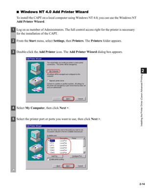 Page 252-14
2
Installing the Printer Driver (Canon Advanced Printing
■Windows NT 4.0 Add Printer Wizard
To install the CAPT on a local computer using Windows NT 4.0, you can use the Windows NT 
Add Printer Wizard.
1Log on as member of Administrators. The full control access right for the printer is necessary 
for the installation of the CAPT.
2From the Start menu, select Settings, then Printers. The Printers folder appears.
3Double-click the Add Printer icon. The Add Printer Wizard dialog box appears.
4Select...