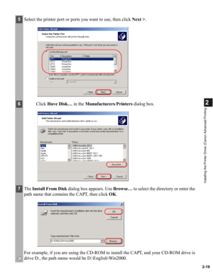 Page 302-19
2
Installing the Printer Driver (Canon Advanced Printing
5Select the printer port or ports you want to use, then click Next >.
6Click Have Disk… in the Manufacturers/Printers dialog box.
7The Install From Disk dialog box appears. Use Browse… to select the directory or enter the 
path name that contains the CAPT, then click OK.
For example, if you are using the CD-ROM to install the CAPT, and your CD-ROM drive is 
drive D:, the path name would be D:\English\Win2000. 