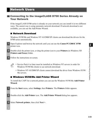 Page 342-23
2
Installing the Printer Driver (Canon Advanced Printing
If the imageCLASS D700 series is already on your network you can install it in two different 
ways. The easiest way is using automatic network download. If network download is not 
available, you can use the Add Printer Wizard.
■
Network Download
Windows 95/98/Me and Windows NT 4.0/2000/XP clients can download the drivers for the 
D700 series automatically.
■
Windows 95/98/Me Add Printer Wizard
To install the CAPT for a network printer you can...