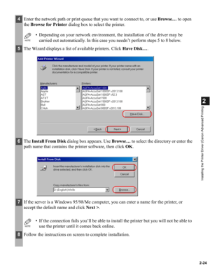 Page 352-24
2
Installing the Printer Driver (Canon Advanced Printing
4Enter the network path or print queue that you want to connect to, or use Browse… to open 
the Browse for Printer dialog box to select the printer.
NOTE
• Depending on your network environment, the installation of the driver may be 
carried out automatically. In this case you needn’t perform steps 5 to 8 below.
5The Wizard displays a list of available printers. Click Have Disk….
6The Install From Disk dialog box appears. Use Browse… to select...