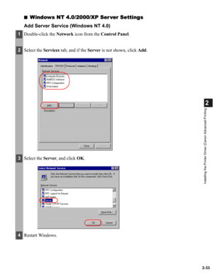 Page 442-33
2
Installing the Printer Driver (Canon Advanced Printing
■Windows NT 4.0/2000/XP Ser ver Settings
Add Server Service (Windows NT 4.0)
1Double-click the Network icon from the Control Panel.
2Select the Services tab, and if the Server is not shown, click Add.
3Select the Server, and click OK.
4Restart Windows. 