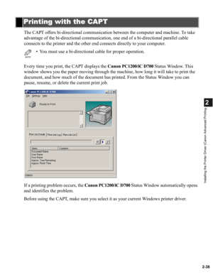 Page 492-38
2
Installing the Printer Driver (Canon Advanced Printing
The CAPT offers bi-directional communication between the computer and machine. To take 
advantage of the bi-directional communication, one end of a bi-directional parallel cable 
connects to the printer and the other end connects directly to your computer.
Every time you print, the CAPT displays the Canon PC1200/iC D700 Status Window. This 
window shows you the paper moving through the machine, how long it will take to print the 
document, and...