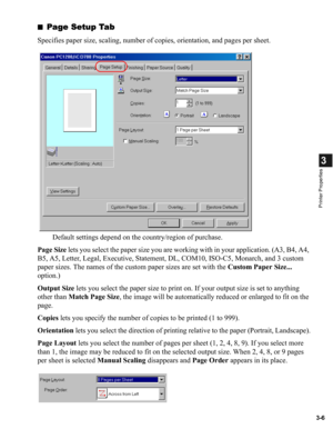 Page 553-6
3
Printer Properties
■Page Setup Tab
Specifies paper size, scaling, number of copies, orientation, and pages per sheet.
Default settings depend on the country/region of purchase.
Page Size lets you select the paper size you are working with in your application. (A3, B4, A4, 
B5, A5, Letter, Legal, Executive, Statement, DL, COM10, ISO-C5, Monarch, and 3 custom 
paper sizes. The names of the custom paper sizes are set with the Custom Paper Size... 
option.)
Output Size lets you select the paper size to...