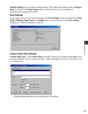 Page 563-7
3
Printer Properties
Manual Scaling lets you shrink or enlarge images. This option only appears when 1 Page per 
Sheet is selected as the Page Layout. Check on the check box to set a reduction or 
enlargement percentage (10 to 200).
View Settings
To get a quick view of your current settings, click View Settings, which is located on the Page 
Setup, Finishing, Paper Source and Quality tabs. Click on the tabs in the View Settings 
dialog box to view the settings for each tab.
Custom Paper Size...