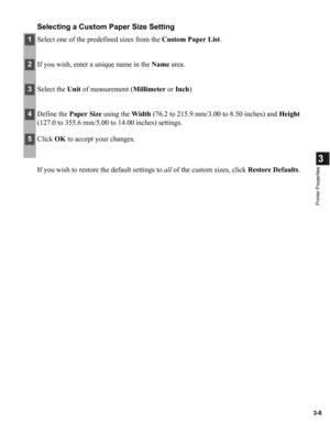 Page 573-8
3
Printer Properties
Selecting a Custom Paper Size Setting
If you wish to restore the default settings to all of the custom sizes, click Restore Defaults.
1Select one of the predefined sizes from the Custom Paper List.
2If you wish, enter a unique name in the Name area.
3Select the Unit of measurement (Millimeter or Inch)
4Define the Paper Size using the Width (76.2 to 215.9 mm/3.00 to 8.50 inches) and Height 
(127.0 to 355.6 mm/5.00 to 14.00 inches) settings.
5Click OK to accept your changes. 