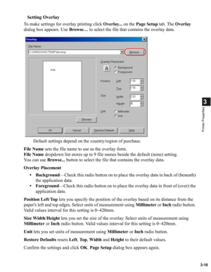 Page 593-10
3
Printer Properties
Setting Overlay
To make settings for overlay printing click Overlay... on the Page Setup tab. The Overlay 
dialog box appears. Use Browse… to select the file that contains the overlay data.
Default settings depend on the country/region of purchase.
File Name sets the file name to use as the overlay form.
File Name dropdown list stores up to 9 file names beside the default (none) setting.
You can use Browse... button to select the file that contains the overlay data.
Overlay...