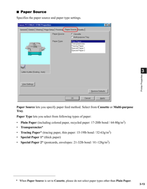 Page 623-13
3
Printer Properties
■Paper Source
Specifies the paper source and paper type settings.
Paper Source lets you specify paper feed method. Select from Cassette or Multi-purpose 
Tr a y.
Paper Type lets you select from following types of paper:
•Plain Paper (including colored paper, recycled paper: 17-20lb bond / 64-80g/m
2)
•Transparencies*
•Tracing Paper* (tracing paper, thin paper: 15-19lb bond / 52-63g/m
2)
•Special Paper 1* (thick paper)
•Special Paper 2* (postcards, envelopes: 21-32lb bond /...