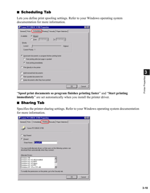 Page 673-18
3
Printer Properties
■Scheduling Tab
Lets you define print spooling settings. Refer to your Windows operating system 
documentation for more information.
“Spool print documents so program finishes printing faster” and “Start printing 
immediately” are set automatically when you install the printer driver.
■
Sharing Tab
Specifies the printer-sharing settings. Refer to your Windows operating system documentation 
for more information. 