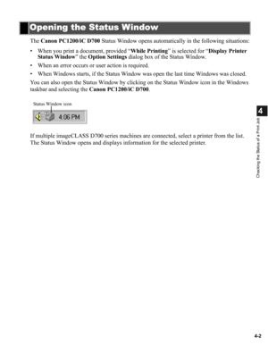 Page 794-2
4
Checking the Status of a Print Job
The Canon PC1200/iC D700 Status Window opens automatically in the following situations:
• When you print a document, provided “While Printing” is selected for “Display Printer 
Status Window” the Option Settings dialog box of the Status Window.
• When an error occurs or user action is required.
• When Windows starts, if the Status Window was open the last time Windows was closed.
You can also open the Status Window by clicking on the Status Window icon in the...