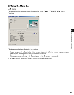Page 814-4
4
Checking the Status of a Print Job
■Using the Menu Bar
Job Menu
You can select the Job menu from the menu bar of the Canon PC1200/iC D700 Status 
Window:
The Job menu includes the following options:
•Pause temporarily halts printing of the current document. After the current page completes 
printing, the printer pauses until you select Resume Job.
•Resume resumes printing with the next page of the document you paused.
•Cancel cancels printing of the document currently being printed. 