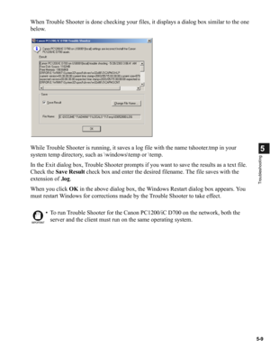 Page 995-9
5
Troubleshooting
When Trouble Shooter is done checking your files, it displays a dialog box similar to the one 
below.
While Trouble Shooter is running, it saves a log file with the name tshooter.tmp in your 
system temp directory, such as \windows	emp or 	emp.
In the Exit dialog box, Trouble Shooter prompts if you want to save the results as a text file. 
Check the Save Result check box and enter the desired filename. The file saves with the 
extension of .log.
When you click OK in the above dialog...