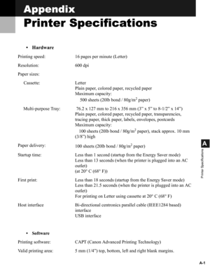 Page 101A-1
A
Printer Specifications
Appendix
Printer Specifications
• Hardware
Printing speed: 16 pages per minute (Letter)
Resolution: 600 dpi
Paper sizes:
Cassette: Letter
Plain paper, colored paper, recycled paper
Maximum capacity: 
500 sheets (20lb bond / 80g/m
2 paper)
Multi-purpose Tray:  76.2 x 127 mm to 216 x 356 mm (3” x 5” to 8-1/2” x 14”)
Plain paper, colored paper, recycled paper, transparencies, 
tracing paper, thick paper, labels, envelopes, postcards
Maximum capacity: 
100 sheets (20lb bond /...