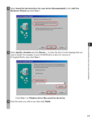 Page 152-4
2
Installing the Printer Driver (Canon Advanced Printing
2Select Search for the best driver for your device (Recommended) in the Add New 
Hardware Wizard and click Next >.
3Select Specify a location and click Browse… to select the driver in the language that you 
want to install. For example, if your CD-ROM drive is drive D:, browse to 
D:\English\Win9x, then click Next >.
Click Next > on Windows driver files search for the device. 
4Enter the name you wish to use, then click Finish. 