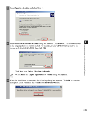 Page 242-13
2
Installing the Printer Driver (Canon Advanced Printing
3Select Specify a location and click Next >.
4The Found New Hardware Wizard dialog box appears. Click Browse… to select the driver 
in the language that you want to install. For example, if your CD-ROM drive is drive D:, 
browse to D:\English\Win2000, then click OK.
Click Next > on Driver Files Search Results. 
NOTE
• Click Ye s if the Digital Signature Not Found dialog box appears.
5When the installation is complete, the following dialog box...