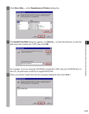 Page 262-15
2
Installing the Printer Driver (Canon Advanced Printing
6Click Have Disk… in the Manufacturers/Printers dialog box. 
7The Install From Disk dialog box appears. Use Browse… to select the directory or enter the 
path name that contains the CAPT, then click OK.
For example, if you are using the CD-ROM to install the CAPT, and your CD-ROM drive is 
drive D:, the path name would be D:\english\WinNT40.
8Select your printer model from the list of printers displayed, then click Next >. 