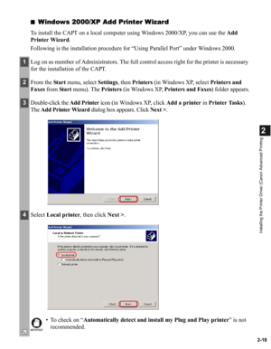 Page 292-18
2
Installing the Printer Driver (Canon Advanced Printing
■Windows 2000/XP Add Printer Wizard
To install the CAPT on a local computer using Windows 2000/XP, you can use the Add 
Printer Wizard.
Following is the installation procedure for “Using Parallel Port” under Windows 2000.
1Log on as member of Administrators. The full control access right for the printer is necessary 
for the installation of the CAPT.
2From the Sta r t menu, select Settings, then Printers (in Windows XP, select Printers and...