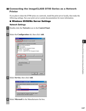 Page 382-27
2
Installing the Printer Driver (Canon Advanced Printing
If you plan to share the D700 series on a network, install the print server locally, then make the 
following settings. See your print server system documentation for more information.
■
Windows 95/98/Me Ser ver Settings
Network Settings
Connecting the imageCLASS D700 Series as a Network 
Printer
1Double-click the Network icon in the Control Panel.
2Select the Configuration tab, then click Add.
3Select Service, then click Add.
4Select...