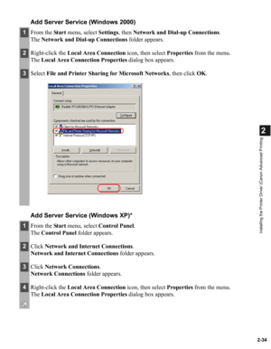 Page 452-34
2
Installing the Printer Driver (Canon Advanced Printing
Add Server Service (Windows 2000)
Add Server Service (Windows XP)*
1From the Start menu, select Settings, then Network and Dial-up Connections.
The Network and Dial-up Connections folder appears.
2Right-click the Local Area Connection icon, then select Properties from the menu.
The Local Area Connection Properties dialog box appears.
3Select File and Printer Sharing for Microsoft Networks, then click OK.
1From the Start menu, select Control...
