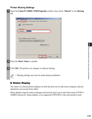 Page 472-36
2
Installing the Printer Driver (Canon Advanced Printing
Printer Sharing Settings
■Status Display
The status of a shared printer displays on both the print server and client computer, and job 
operations can execute from either.
Status display requires status exchanges between the print server and client using TCP/IP or 
NetBEUI protocols. Status display is not supported if IPX/SPX is the only protocol used.
1Open the Canon PC1200/iC D700 Properties window, then check “Shared” in the Sharing 
tab....