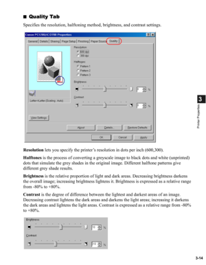 Page 633-14
3
Printer Properties
■Quality Tab
Specifies the resolution, halftoning method, brightness, and contrast settings.
Resolution lets you specify the printer’s resolution in dots per inch (600,300).
Halftones is the process of converting a greyscale image to black dots and white (unprinted) 
dots that simulate the grey shades in the original image. Different halftone patterns give 
different grey shade results.
Brightness is the relative proportion of light and dark areas. Decreasing brightness darkens...