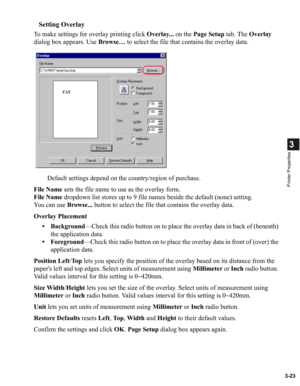 Page 723-23
3
Printer Properties
Setting Overlay
To make settings for overlay printing click Overlay... on the Page Setup tab. The Overlay 
dialog box appears. Use Browse… to select the file that contains the overlay data.
Default settings depend on the country/region of purchase.
File Name sets the file name to use as the overlay form.
File Name dropdown list stores up to 9 file names beside the default (none) setting.
You can use Browse... button to select the file that contains the overlay data.
Overlay...
