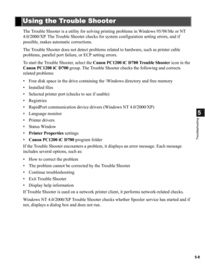 Page 985-8
5
Troubleshooting
The Trouble Shooter is a utility for solving printing problems in Windows 95/98/Me or NT 
4.0/2000/XP. The Trouble Shooter checks for system configuration setting errors, and if 
possible, makes automatic corrections.
The Trouble Shooter does not detect problems related to hardware, such as printer cable 
problems, parallel port failure, or ECP setting errors.
To start the Trouble Shooter, select the Canon PC1200 iC D700 Trouble Shooter icon in the 
Canon PC1200 iC D700 group. The...