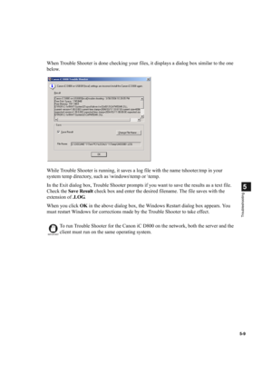 Page 1065-9
5
Troubleshooting
When Trouble Shooter is done checking your files, it displays a dialog box similar to the one 
below.
While Trouble Shooter is running, it saves a log file with the name tshooter.tmp in your 
system temp directory, such as \windows	emp or 	emp.
In the Exit dialog box, Trouble Shooter prompts if you want to save the results as a text file. 
Check the Save Result check box and enter the desired filename. The file saves with the 
extension of .LOG.
When you click OK in the above dialog...