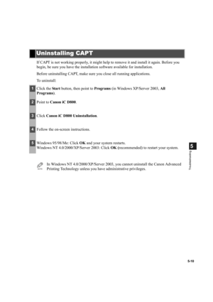 Page 1075-10
5
Troubleshooting
If CAPT is not working properly, it might help to remove it and install it again. Before you 
begin, be sure you have the installation software available for installation.
Before uninstalling CAPT, make sure you close all running applications.
To uninstall:
Uninstalling CAPT
1Click the Start button, then point to Programs (in Windows XP/Server 2003, All 
Programs).
2Point to Canon iC D800.
3Click Canon iC D800 Uninstallation.
4Follow the on-screen instructions.
5Windows 95/98/Me:...