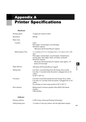 Page 108A-1
A
Appendix
Appendix A
Printer Specifications
Hardware
Printing speed: 16 pages per minute (Letter)
Resolution: 600 dpi
Paper sizes:
Cassette: Letter Plain paper, colored paper, recycled paper
Maximum capacity: 
500 sheets (20 lb bond (80 g/m
2 paper))
Multi-purpose Tray: 3
 x 5 inches to 8-1/2 x 14 inches (76.2 x 127 mm to 216 x 356 
mm)
Plain paper, colored paper, recycled paper, transparencies, 
tracing paper, thick paper,  labels, envelopes, postcards
Maximum capacity: 
100 sheets (20 lb bond (80...