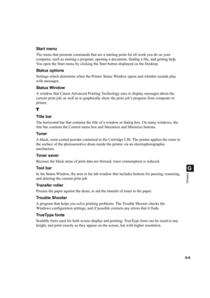 Page 116G-8
G
Glossary
Start menu
The menu that presents commands that are a starting point for all work you do on your 
computer, such as starting a program, opening a document, finding a file, and getting help. 
You open the Start menu by clicking the Start button displayed on the Desktop.
Status options
Settings which determine when the Printer Status Window opens and whether sounds play 
with messages.
Status Window
A window that Canon Advanced Printing Technology uses to display messages about the 
current...