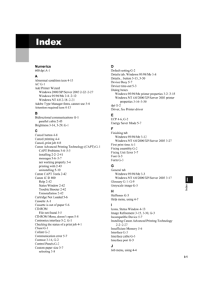 Page 118I-1
I
Index
Index
Numerics
600 dpi A-1
A
Abnormal condition icon 4-13
AC G-1
Add Printer WizardWindows 2000/XP/Server 2003 2-22–2-27
Windows 95/98/Me 2-8–2-12
Windows NT 4.0 2-18–2-21
Adobe Type Manager fonts, cannot use 5-4
Attention required icon 4-13
B
Bidirectional communications G-1 parallel cable 2-43
Brightness 3-14, 3-29, G-1
C
Cancel button 4-8
Cancel printing 4-4
Cancel, print job 4-8
Canon Advanced Printing Technology (CAPT) G-1 CAPT Problems 5-4–5-5
installing 2-2–2-41
messages 5-6–5-7
not...