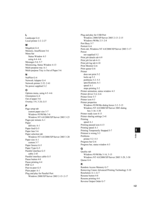 Page 119I-2
I
Index
L
Landscape G-4
Local printer 2-2–2-27
M
Megabyte G-4
Memory, Insufficient 5-6
Menu bar
Status Window 4-3
using 4-4–4-6
Messages 5-6–5-7
Minimizing, Status Window 4-13
Multi-purpose tray A-1
Multi-purpose Tray is Out of Paper 5-6
N
NetPilot G-4
Network Adapter G-4
Network printer 2-32–2-41
No power supplied 5-2
O
Options menu, using 4-5–4-6
Orientation G-4
Out of paper 5-6
Overlay 3-9, 3-24, G-5
P
Page setup tab
custom paper size 3-7
Windows 95/98/Me 3-6
Windows NT 4.0/2000/XP/Server 2003...