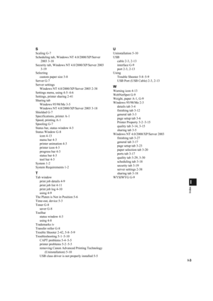 Page 120I-3
I
Index
S
Scaling G-7
Scheduling tab, Windows NT 4.0/2000/XP/Server 
2003 3-18
Security tab, Windows NT 4.0/2000/XP/Server 2003
3-19
Selecting
custom paper size 3-8
Server G-7
Server settings
Windows NT 4.0/2000/XP/Server 2003 2-38
Settings menu, using 4-5–4-6
Settings, printer sharing 2-41
Sharing tab
Windows 95/98/Me 3-5
Windows NT 4.0/2000/XP/Server 2003 3-18
Shielded G-7
Specifications, printer A-1
Speed, printing A-1
Spooling G-7
Status bar, status window 4-3
Status Window G-8
icon 4-13
menu bar...