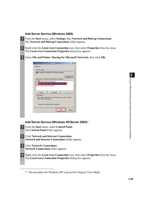 Page 502-39
2
Installing the Printer Driver (Canon Advanced Printing Technology (CAPT))
Add Server Service (Windows 2000)
Add Server Service (Windows XP/Server 2003)*
1From the Start menu, select Settings, then Network and Dial-up Connections.
The Network and Dial-up Connections folder appears.
2Right-click the Local Area Connection icon, then select Properties from the menu.
The Local Area Connection Properties dialog box appears.
3Select File and Printer Sharing for Microsoft Networks, then click OK.
1From...