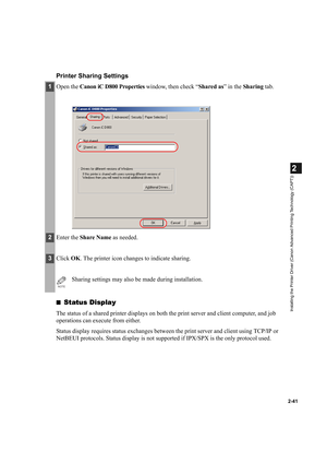 Page 522-41
2
Installing the Printer Driver (Canon Advanced Printing Technology (CAPT))
Printer Sharing Settings
■Status Display
The status of a shared printer displays on both the print server and client computer, and job 
operations can execute from either.
Status display requires status exchanges between the print server and client using TCP/IP or 
NetBEUI protocols. Status display is not supported if IPX/SPX is the only protocol used.
1Open the Canon iC D800 Properties window, then check “Shared as” in the...