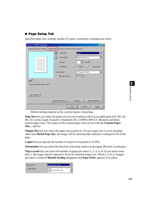 Page 603-6
3
Printer Properties
■Page Setup Tab
Specifies paper size, scaling, number of copies, orientation, and pages per sheet.
Default settings depend on the country/region of purchase.
Page Size lets you select the paper size you are working with in your application (A3, B4, A4, 
B5, A5, Letter, Legal, Executive, Statement, DL, COM10, ISO-C5, Monarch, and three 
custom paper sizes. The names of the custom paper sizes are set with the Custom Paper 
Size... option).
Output Size lets you select the paper size...