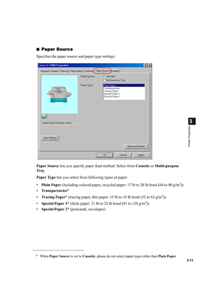 Page 673-13
3
Printer Properties
■Paper Source
Specifies the paper source and paper type settings.
Paper Source lets you specify paper feed method. Select from Cassette or Multi-purpose 
Tr a y.
Paper Type lets you select from following types of paper:
•Plain Paper (including colored paper, recycled paper: 17 lb to 20 lb bond (64 to 80 g/m
2))
•Transparencies*
•Tracing Paper* (tracing paper, thin paper: 15 lb to 19 lb bond (52 to 63 g/m
2))
•Special Paper 1* (thick paper: 21 lb to 32 lb bond (81 to 128 g/m
2))...