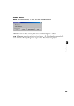 Page 693-15
3
Printer Properties
Detailed Settings
Details... accesses the settings for toner saver, and Image Refinement.
To n e r  S a v e thins the black areas of print data, so toner consumption is reduced.
Image Refinement is a printer technology from Canon, with which the printer automatically 
senses and refines the jagged edges and ragged curves of characters and graphics. 