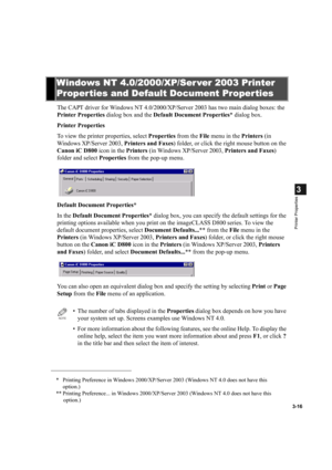 Page 703-16
3
Printer Properties
The CAPT driver for Windows NT 4.0/2000/XP/Server 2003 has two main dialog boxes: the 
Printer Properties dialog box and the Default Document Properties* dialog box.
Printer Properties
To view the printer properties, select Properties from the File menu in the Printers (in 
Windows XP/Server 2003, Printers and Faxes) folder, or click the right mouse button on the 
Canon iC D800 icon in the Printers (in Windows XP/Server 2003, Printers and Faxes) 
folder and select Properties...