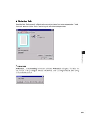 Page 813-27
3
Printer Properties
■Finishing Tab
Specifies how final output is collated and sets printing pages in reverse output order. Check 
the check boxes to collate the document or print it in reverse output order.
Preferences
Preferences... on the Finishing tab window opens the Preferences dialog box. The check box 
lets you turn EMF Spooling on. If this is not checked, EMF Spooling will be off. This setting 
is unchecked by default. 