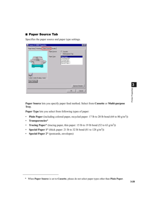 Page 823-28
3
Printer Properties
■Paper Source Tab
Specifies the paper source and paper type settings.
Paper Source lets you specify paper feed method. Select from Cassette or Multi-purpose 
Tr a y.
Paper Type lets you select from following types of paper:
•Plain Paper (including colored paper, recycled paper: 17 lb to 20 lb bond (64 to 80 g/m
2))
•Transparencies*
•Tracing Paper* (tracing paper, thin paper: 15 lb to 19 lb bond (52 to 63 g/m
2))
•Special Paper 1* (thick paper: 21 lb to 32 lb bond (81 to 128 g/m...