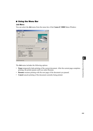 Page 884-4
4
Checking the Status of a Print Job
■Using the Menu Bar
Job Menu
You can select the Job menu from the menu bar of the Canon iC D800 Status Window:
The Job menu includes the following options:
•Pause temporarily halts printing of the current document. After the current page completes 
printing, the printer pauses until you select Resume.
•Resume resumes printing with the next page of the document you paused.
•Cancel cancels printing of the document currently being printed. 