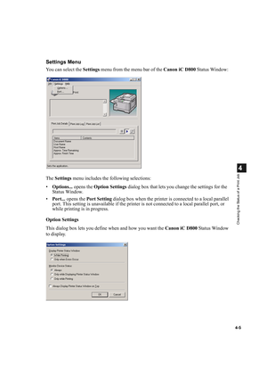 Page 894-5
4
Checking the Status of a Print Job
Settings Menu
You can select the Settings menu from the menu bar of the Canon iC D800 Status Window:
The Settings menu includes the following selections:
•Options... opens the Option Settings dialog box that lets you change the settings for the 
Status Window.
•Port... opens the Port Setting dialog box when the printer is connected to a local parallel 
port. This setting is unavailable if the printer is not connected to a local parallel port, or 
while printing is...