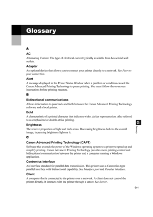 Page 109G-1
G
Glossary
Glossar y
A
AC
Alternating Current. The type of electrical current typically available from household wall 
outlets.
Adapter
An optional device that allows you to connect your printer directly to a network. See Peer-to-
peer connection.
Alert
A message displayed in the Printer Status Window when a problem or condition caused the 
Canon Advanced Printing Technology to pause printing. You must follow the on-screen 
instructions before printing resumes.
B
Bidirectional communications
Allows...