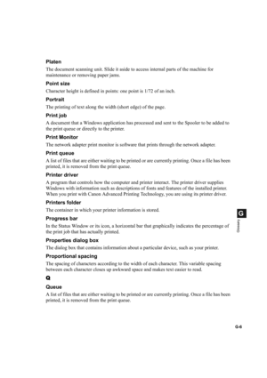 Page 114G-6
G
Glossary
Platen
The document scanning unit. Slide it aside to access internal parts of the machine for 
maintenance or removing paper jams.
Point size
Character height is defined in points: one point is 1/72 of an inch.
Portrait
The printing of text along the width (short edge) of the page.
Print job
A document that a Windows application has processed and sent to the Spooler to be added to 
the print queue or directly to the printer.
Print Monitor
The network adapter print monitor is software that...