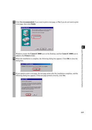 Page 322-21
2
Installing the Printer Driver (Canon Advanced Printing Technology (CAPT))
11Click Yes (recommended) if you want to print a test page, or No if you do not want to print 
a test page, then click Finish.
Windows creates the Canon iC D800 icon on the Desktop, and the Canon iC D800 icon is 
added to the Printers folder.
12When the installation is complete, the following dialog box appears. Click OK to close the 
dialog box.
13If you opted to print a test page, the test page prints after the...