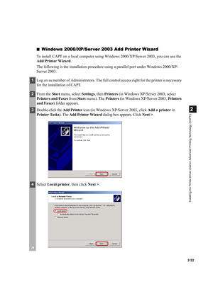 Page 332-22
2
Installing the Printer Driver (Canon Advanced Printing Technology (CAPT))
■Windows 2000/XP/Ser ver 2003 Add Printer Wizard
To install CAPT on a local computer using Windows 2000/XP/Server 2003, you can use the 
Add Printer Wizard.
The following is the installation procedure using a parallel port under Windows 2000/XP/
Server 2003.
1Log on as member of Administrators. The full control access right for the printer is necessary 
for the installation of CAPT.
2From the Sta r t menu, select Settings,...